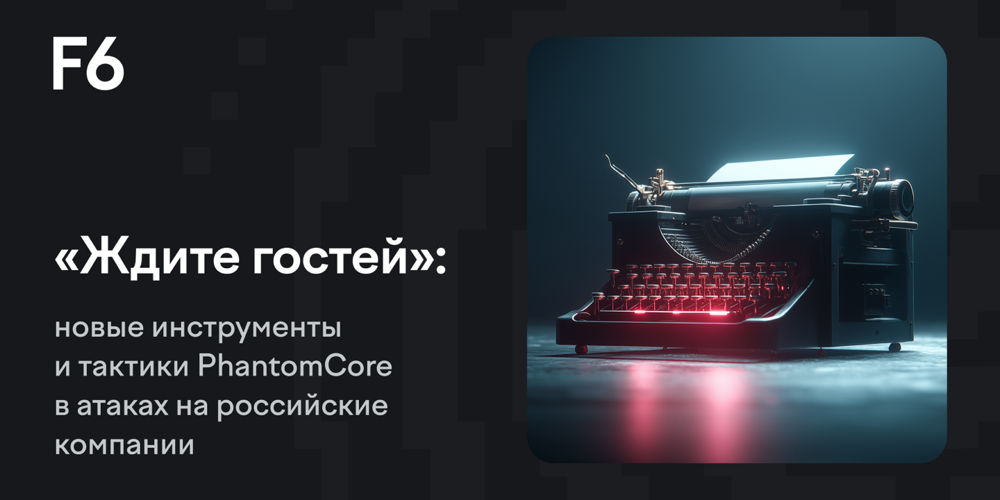 «Ждите гостей»: новые инструменты и тактики PhantomCore в атаках на российские компании